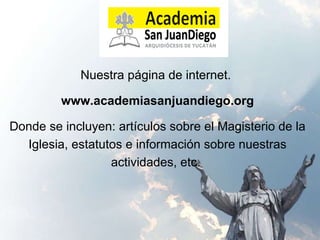 Nuestra página de internet.  www.academiasanjuandiego.org Donde se incluyen: artículos sobre el Magisterio de la Iglesia, estatutos e información sobre nuestras actividades, etc.  