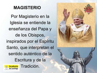 MAGISTERIO Por Magisterio en la Iglesia se entiende la enseñanza del Papa y de los Obispos, inspirados por el Espíritu Santo, que interpretan el sentido auténtico de la Escritura y de la Tradición. 