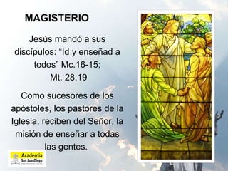MAGISTERIO Jesús mandó a sus discípulos: “Id y enseñad a todos” Mc.16-15;  Mt. 28,19 Como sucesores de los apóstoles, los pastores de la Iglesia, reciben del Señor, la misión de enseñar a todas las gentes.  