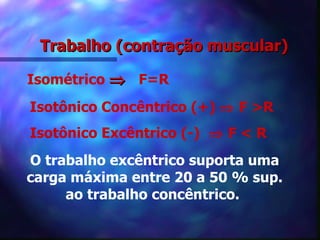 Trabalho (contração muscular) Isométrico     F=R Isotônico Concêntrico (+)    F >R Isotônico Excêntrico (-)    F < R  O trabalho excêntrico suporta uma carga máxima entre 20 a 50 % sup. ao trabalho concêntrico.   