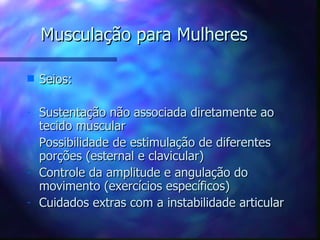 Musculação para Mulheres Seios: Sustentação não associada diretamente ao tecido muscular Possibilidade de estimulação de diferentes porções (esternal e clavicular) Controle da amplitude e angulação do movimento (exercícios específicos) Cuidados extras com a instabilidade articular 