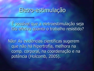 Eletro-estimulação É possível que a eletroestimulação seja tão efetiva quanto o trabalho resistido ? Não! As evidências científicas sugerem que não há hipertrofia, melhora na comp. corporal, na coordenação e na potência (Holcomb, 2005). 