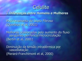 Celulite 3. Diferenças entre Homens e Mulheres Posicionamento do Septo Fibroso (Querleux et al, 2002) Melhoras ocasionadas pelo aumento do fluxo sangüíneo periférico/microcirculação (Bertin et al, 2001) Diminuição da tensão intradérmica por vasodilatação (Pierard-Franchimont et al, 2000) 