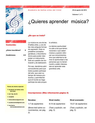 Academia de bellas artes del tintal                      29 de agosto del 2012


                                                                                             Volumen 1, nº 1




                                    ¿Quieres aprender música?

                                    ¿De que se trata?


                                    La música es una de las     to artístico.
Contenido:                          9 bellas artes, y una de
                                    las más antiguas formas     Le damos oportunidad
                                    de expresión. Esta no       no sólo a los que tienen
¿Cómo inscribirse?              2                               nociones o que saben
                                    predefine conceptos
                                    genéticos, o favoritismo    música y quieren refor-
Condiciones                 2-3                                 zar sus conocimientos,
                                    divino para poder inter-
                                    pretar un instrumento.      sino que además le da-
                                6   Solo es cuestión de mo-     mos la oportunidad a las
                                    tivación y de dedicación.   personas que no tienen
                                                                noción y están interesa-
                                    Por eso, decidimos abrir    das en aprender este
                                    convocatorias para que      grandioso arte.
                                    todos puedan participar
                                    del arte, que usen su
                                    tiempo de manera pro-
                                    ductiva, y permitiendo
                                    que el mundo se haga
                                    partícipe de este proyec-

 Puntos de interés especial:

    Academia de bellas artes
       del tintal
                                    Inscripciones: (Más información página 4)
    Cll 7 No. 94-79

    4742979

    tintacademos@gmail.com
                                    Novatos:                    Nivel medio:               Nivel avanzado:
    academusintal@gmail.com
                                    1-7 de septiembre           8-14 de septiembre         15-21 de septiembre
    Inscripcio-
       nes.academiatintal.com
                                    (Breve test sobre co-       (Test y audición, ver      (Test y audición, ver
                                    nocimientos, ver pág.       pág. 3)                    pág. 3)
                                    2)
 