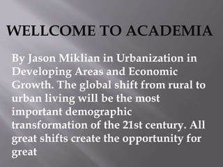 WELLCOME TO ACADEMIA
By Jason Miklian in Urbanization in
Developing Areas and Economic
Growth. The global shift from rural to
urban living will be the most
important demographic
transformation of the 21st century. All
great shifts create the opportunity for
great
 