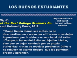 LOS BUENOS ESTUDIANTES
IN, K.
at the Best College Students Do.
rvard University Press, 2012.
Key attitudes that
distinguish
the best college
students
Como tienen claras sus metas no se
desmoralizan en exceso por el fracaso ni se dejan
impresionar por la visión convencional del éxito.
Tampoco hacen del éxito su objetivo básico,
sino que se dejan conducir por su propia
curiosidad, tratan de resolver problemas útiles y
no rehúyen el asumir riesgos que les permitan
crecer y aprender.
 