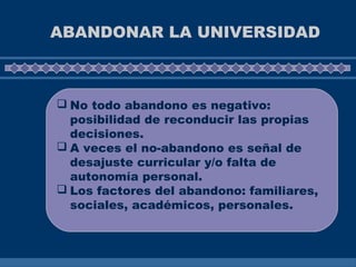 ABANDONAR LA UNIVERSIDAD
 No todo abandono es negativo:
posibilidad de reconducir las propias
decisiones.
 A veces el no-abandono es señal de
desajuste curricular y/o falta de
autonomía personal.
 Los factores del abandono: familiares,
sociales, académicos, personales.
 
