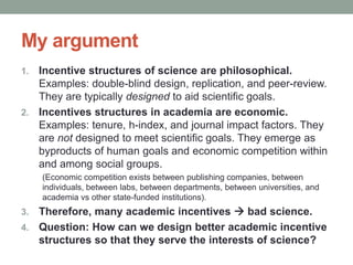 My argument
1. Incentive structures of science are philosophical.
Examples: double-blind design, replication, and peer-review.
They are typically designed to aid scientific goals.
2. Incentives structures in academia are economic.
Examples: tenure, h-index, and journal impact factors. They
are not designed to meet scientific goals. They emerge as
byproducts of human goals and economic competition within
and among social groups.
(Economic competition exists between publishing companies, between
individuals, between labs, between departments, between universities, and
academia vs other state-funded institutions).
3. Therefore, many academic incentives  bad science.
4. Question: How can we design better academic incentive
structures so that they serve the interests of science?
 