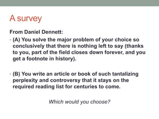 A survey
From Daniel Dennett:
• (A) You solve the major problem of your choice so
conclusively that there is nothing left to say (thanks
to you, part of the field closes down forever, and you
get a footnote in history).
• (B) You write an article or book of such tantalizing
perplexity and controversy that it stays on the
required reading list for centuries to come.
Which would you choose?
 