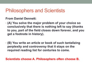 Philosophers and Scientists
From Daniel Dennett:
• (A) You solve the major problem of your choice so
conclusively that there is nothing left to say (thanks
to you, part of the field closes down forever, and you
get a footnote in history).
• (B) You write an article or book of such tantalizing
perplexity and controversy that it stays on the
required reading list for centuries to come.
Scientists choose A. Philosophers often choose B.
 