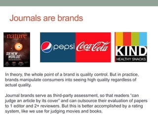 Journals are brands
In theory, the whole point of a brand is quality control. But in practice,
brands manipulate consumers into seeing high quality regardless of
actual quality.
Journal brands serve as third-party assessment, so that readers “can
judge an article by its cover” and can outsource their evaluation of papers
to 1 editor and 2+ reviewers. But this is better accomplished by a rating
system, like we use for judging movies and books.
 