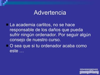 Advertencia La academia carlitos, no se hace responsable de los daños que pueda sufrir ningún ordenador. Por seguir algún consejo de nuestro curso. O sea que si tu ordenador acaba como este …  