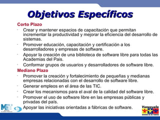 OObbjjeettiivvooss EEssppeeccííffiiccooss 
Corto Plazo 
• Crear y mantener espacios de capacitación que permitan 
incrementar la productividad y mejorar la eficiencia del desarrollo de 
sistemas. 
• Promover educación, capacitación y certificación a los 
desarrolladores y empresas de software. 
• Apoyar la creación de una biblioteca de software libre para todas las 
Academias del Pais. 
• Conformar grupos de usuarios y desarrolladores de software libre. 
Mediano Plazo 
• Promover la creación y fortalecimiento de pequeñas y medianas 
empresas relacionadas con el desarrollo de software libre. 
• Generar empleos en el área de las TIC. 
• Crear los mecanismos para el aval de la calidad del software libre. 
• Promover el uso de software libre en las empresas públicas y 
privadas del país. 
• Apoyar las iniciativas orientadas a fábricas de software. 
 