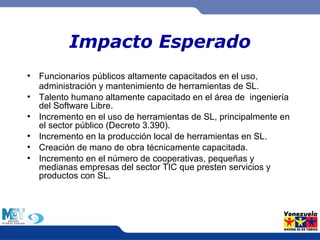 Impacto Esperado 
● Funcionarios públicos altamente capacitados en el uso, 
administración y mantenimiento de herramientas de SL. 
● Talento humano altamente capacitado en el área de ingeniería 
del Software Libre. 
● Incremento en el uso de herramientas de SL, principalmente en 
el sector público (Decreto 3.390). 
● Incremento en la producción local de herramientas en SL. 
● Creación de mano de obra técnicamente capacitada. 
● Incremento en el número de cooperativas, pequeñas y 
medianas empresas del sector TIC que presten servicios y 
productos con SL. 
 