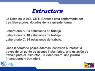 Estructura 
La Sede de la ASL CNTI-Caracas esta conformada por 
tres laboratorios, dotados de la siguiente forma: 
Laboratorio A: 24 estaciones de trabajo. 
Laboratorio B: 18 estaciones de trabajo. 
Laboratorio C: 24 estaciones de trabajo. 
Cada laboratorio posee además: conexión a Internet a 
través de un punto de acceso inalámbrico, una estación de 
trabajo para el instructor, un video beam, una pizarra 
(marcadores y borrador). 
 