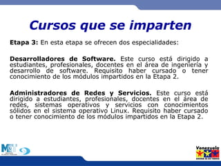Cursos que se imparten 
Etapa 3: En esta etapa se ofrecen dos especialidades: 
Desarrolladores de Software. Este curso está dirigido a 
estudiantes, profesionales, docentes en el área de ingeniería y 
desarrollo de software. Requisito haber cursado o tener 
conocimiento de los módulos impartidos en la Etapa 2. 
Administradores de Redes y Servicios. Este curso está 
dirigido a estudiantes, profesionales, docentes en el área de 
redes, sistemas operativos y servicios con conocimientos 
sólidos en el sistema operativo Linux. Requisito haber cursado 
o tener conocimiento de los módulos impartidos en la Etapa 2. 
 