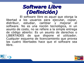 SSooffttwwaarree LLiibbrree 
((DDeeffiinniicciióónn)) 
El software libre es aquel que otorga la 
libertad a los usuarios para ejecutar, copiar, 
distribuir, estudiar, cambiar y mejorar el 
software. No es una noción tecnológica, ni un 
asunto de costo, no se refiere a la simple entrega 
de código abierto: Es un asunto de derechos o 
LIBERTADES de que dispone el utilizador. 
Cualquier esquema de licenciamiento que provea 
las cuatro libertades hace que el software sea 
libre. 
 