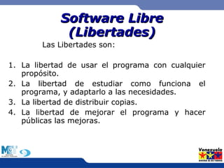 SSooffttwwaarree LLiibbrree 
((LLiibbeerrttaaddeess)) 
Las Libertades son: 
1. La libertad de usar el programa con cualquier 
propósito. 
2. La libertad de estudiar como funciona el 
programa, y adaptarlo a las necesidades. 
3. La libertad de distribuir copias. 
4. La libertad de mejorar el programa y hacer 
públicas las mejoras. 
 
