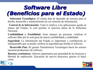 SSooffttwwaarree LLiibbrree 
((BBeenneeffiicciiooss ppaarraa eell EEssttaaddoo)) 
Soberanía Tecnológica: El estado deja de depender de terceros para el 
diseño, desarrollo y mantenimiento de sus sistemas de información. 
Control de la Información: Todo lo relativo a las aplicaciones queda en 
manos del Estado, lo cual permite el ejercicio pleno de la Soberanía 
Nacional. 
Confiabilidad y Estabilidad: Gran número de personas verifican el 
software libre por lo cual goza de mayor confiabilidad y estabilidad. 
Seguridad: La información del Estado es importante y confidencial, es 
indispensable que se pueda verificar la seguridad que brinda el software. 
Desarrollo País: Se genera Transferencia Tecnológica hacia los actores 
nacional productores de software. 
Razones económicas: Ahorros importantes por gratuidad de las licencias y 
libertad de replicación. Ejecución de nuevos proyectos gracias al bajos 
costo. 
 