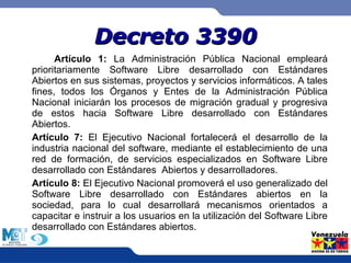 DDeeccrreettoo 33339900 
Artículo 1: La Administración Pública Nacional empleará 
prioritariamente Software Libre desarrollado con Estándares 
Abiertos en sus sistemas, proyectos y servicios informáticos. A tales 
fines, todos los Órganos y Entes de la Administración Pública 
Nacional iniciarán los procesos de migración gradual y progresiva 
de estos hacia Software Libre desarrollado con Estándares 
Abiertos. 
Artículo 7: El Ejecutivo Nacional fortalecerá el desarrollo de la 
industria nacional del software, mediante el establecimiento de una 
red de formación, de servicios especializados en Software Libre 
desarrollado con Estándares Abiertos y desarrolladores. 
Artículo 8: El Ejecutivo Nacional promoverá el uso generalizado del 
Software Libre desarrollado con Estándares abiertos en la 
sociedad, para lo cual desarrollará mecanismos orientados a 
capacitar e instruir a los usuarios en la utilización del Software Libre 
desarrollado con Estándares abiertos. 
 