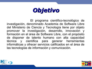 OObbjjeettiivvoo 
El programa científico-tecnológico de 
investigación, denominado Academia de Software Libre 
del Ministerio de Ciencia y Tecnología tiene por objeto 
promover la investigación, desarrollo, innovación y 
formación en el área de Software Libre, con el propósito 
de disponer de talento humano con alta capacidad 
técnica y científica para generar herramientas 
informáticas y ofrecer servicios calificados en el área de 
las tecnologías de información y comunicación. 
 