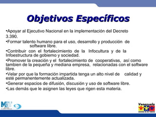 OObbjjeettiivvooss EEssppeeccííffiiccooss 
●Apoyar al Ejecutivo Nacional en la implementación del Decreto 
3.390. 
●Formar talento humano para el uso, desarrollo y producción de 
software libre. 
●Contribuir con el fortalecimiento de la Infocultura y de la 
Infoestructura de gobierno y sociedad. 
●Promover la creación y el fortalecimiento de cooperativas, así como 
tambien de la pequeña y mediana empresa, relacionadas con el software 
libre. 
●Velar por que la formación impartida tenga un alto nivel de calidad y 
esté permanentemente actualizada. 
●Generar espacios de difusión, discusión y uso de software libre. 
●Las demás que le asignen las leyes que rigen esta materia. 
 