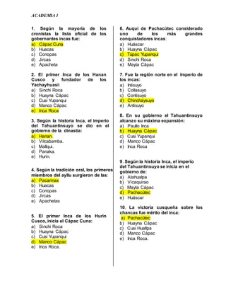 ACADEMIA 1
1. Según la mayoría de los
cronistas la lista oficial de los
gobernantes incas fue:
a) Cápac Cuna
b) Huacas
c) Conopas
d) Jircas
e) Apacheta
2. El primer Inca de los Hanan
Cusco y fundador de los
Yachayhuasi:
a) Sinchi Roca
b) Huayna Cápac
c) Cusi Yupanqui
d) Manco Cápac
e) Inca Roca
3. Según la historia Inca, el imperio
del Tahuantinsuyo se dio en el
gobierno de la dinastía:
a) Hanan.
b) Vilcabamba.
c) Mallqui.
d) Panaka.
e) Hurin.
4. Según la tradición oral, los primeros
miembros del ayllu surgieron de las:
a) Pacarinas
b) Huacas
c) Conopas
d) Jircas
e) Apachetas
5. El primer Inca de los Hurin
Cusco, inicia el Cápac Cuna:
a) Sinchi Roca
b) Huayna Cápac
c) Cusi Yupanqui
d) Manco Cápac
e) Inca Roca.
6. Auqui de Pachacútec considerado
uno de los más grandes
conquistadores incas:
a) Huáscar
b) Huayna Cápac
c) Túpac Yupanqui
d) Sinchi Roca
e) Mayta Cápac
7. Fue la región norte en el imperio de
los incas:
a) Intisuyo
b) Collasuyo
c) Contisuyo
d) Chinchaysuyo
e) Antisuyo
8. En su gobierno el Tahuantinsuyo
alcanzo su máxima expansión:
a) Paullo Inca
b) Huayna Cápac
c) Cusi Yupanqui
d) Manco Cápac
e) Inca Roca
9. Según la historia Inca, el imperio
del Tahuantinsuyo se inicia en el
gobierno de:
a) Atahualpa
b) Vicaquirao
c) Mayta Cápac
d) Pachacútec
e) Huáscar
10. La victoria cusqueña sobre los
chancas fue mérito del inca:
a) Pachacútec
b) Huayna Cápac
c) Cusi Huallpa
d) Manco Cápac
e) Inca Roca.
 