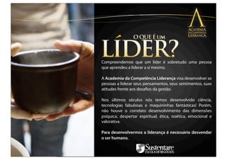 Compreendemos que um líder é sobretudo uma pessoa
que aprendeu a liderar a si mesmo.

A Academia da Competência Liderança visa desenvolver as
pessoas a liderar seus pensamentos, seus sentimentos, suas
atitudes frente aos desaﬁos da gestão.

Nos últimos séculos nós temos desenvolvido ciência,
tecnologias fabulosas e maquininhas fantásticas! Porém,
não houve o correlato desenvolvimento das dimensões
psíquica, despertar espiritual, ética, noética, emocional e
valorativa.

Para desenvolvermos a liderança é necessário desvendar
o ser humano.
 