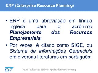 ABAP - Advanced Business Application Programming
ERP (Enterprise Resource Planning)
• ERP é uma abreviação em língua
inglesa para o acrônimo
Planejamento dos Recursos
Empresariais;
• Por vezes, é citado como SIGE, ou
Sistema de Informações Gerenciais
em diversas literaturas em português;
 