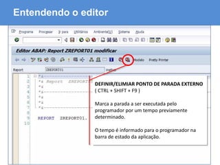 ABAP - Advanced Business Application Programming
Entendendo o editor
DEFINIR/ELIMIAR PONTO DE PARADA EXTERNO
( CTRL + SHIFT + F9 )
Marca a parada a ser executada pelo
programador por um tempo previamente
determinado.
O tempo é informado para o programador na
barra de estado da aplicação.
 