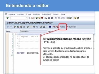 ABAP - Advanced Business Application Programming
Entendendo o editor
DEFINIR/ELIMIAR PONTO DE PARADA EXTERNO
( CTRL + F6 )
Permite a seleção de modelos de código prontos
para serem devidamente adaptados para a
utilização.
Os códigos serão inseridos na posição atual do
cursor no editor.
 