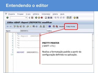 ABAP - Advanced Business Application Programming
Entendendo o editor
PRETTY PRINTER
( SHIFT + F1 )
Realiza a formatação padrão a partir da
configuração definida na aplicação.
 