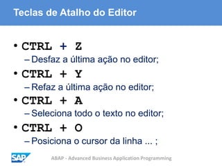 ABAP - Advanced Business Application Programming
Teclas de Atalho do Editor
• CTRL + Z
– Desfaz a última ação no editor;
• CTRL + Y
– Refaz a última ação no editor;
• CTRL + A
– Seleciona todo o texto no editor;
• CTRL + O
– Posiciona o cursor da linha ... ;
 