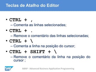 ABAP - Advanced Business Application Programming
Teclas de Atalho do Editor
• CTRL + ,
– Comenta as linhas selecionadas;
• CTRL + .
– Remove o comentário das linhas selecionadas;
• CTRL + 
– Comenta a linha na posição do cursor;
• CTRL + SHIFT + 
– Remove o comentário da linha na posição do
cursor ;
 