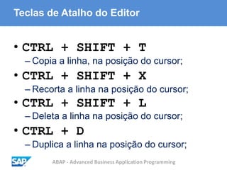 ABAP - Advanced Business Application Programming
Teclas de Atalho do Editor
• CTRL + SHIFT + T
– Copia a linha, na posição do cursor;
• CTRL + SHIFT + X
– Recorta a linha na posição do cursor;
• CTRL + SHIFT + L
– Deleta a linha na posição do cursor;
• CTRL + D
– Duplica a linha na posição do cursor;
 