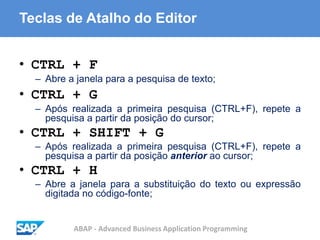 ABAP - Advanced Business Application Programming
Teclas de Atalho do Editor
• CTRL + F
– Abre a janela para a pesquisa de texto;
• CTRL + G
– Após realizada a primeira pesquisa (CTRL+F), repete a
pesquisa a partir da posição do cursor;
• CTRL + SHIFT + G
– Após realizada a primeira pesquisa (CTRL+F), repete a
pesquisa a partir da posição anterior ao cursor;
• CTRL + H
– Abre a janela para a substituição do texto ou expressão
digitada no código-fonte;
 