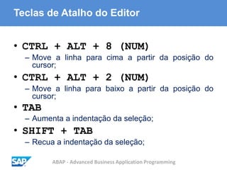 ABAP - Advanced Business Application Programming
Teclas de Atalho do Editor
• CTRL + ALT + 8 (NUM)
– Move a linha para cima a partir da posição do
cursor;
• CTRL + ALT + 2 (NUM)
– Move a linha para baixo a partir da posição do
cursor;
• TAB
– Aumenta a indentação da seleção;
• SHIFT + TAB
– Recua a indentação da seleção;
 
