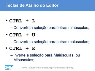 ABAP - Advanced Business Application Programming
Teclas de Atalho do Editor
• CTRL + L
– Converte a seleção para letras minúsculas;
• CTRL + U
– Converte a seleção para letras maiúsculas;
• CTRL + K
– Inverte a seleção para Maiúsculas ou
Minúsculas;
 