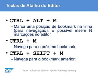 ABAP - Advanced Business Application Programming
Teclas de Atalho do Editor
• CTRL + ALT + M
– Marca uma posição de bookmark na linha
(para navegação). É possível inserir N
marcações no editor
• CTRL + M
– Navega para o próximo bookmark;
• CTRL + SHIFT + M
– Navega para o bookmark anterior;
 