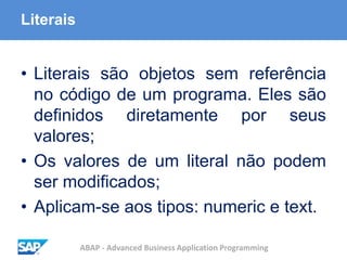 ABAP - Advanced Business Application Programming
Literais
• Literais são objetos sem referência
no código de um programa. Eles são
definidos diretamente por seus
valores;
• Os valores de um literal não podem
ser modificados;
• Aplicam-se aos tipos: numeric e text.
 