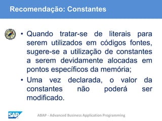 ABAP - Advanced Business Application Programming
Recomendação: Constantes
• Quando tratar-se de literais para
serem utilizados em códigos fontes,
sugere-se a utilização de constantes
a serem devidamente alocadas em
pontos específicos da memória;
• Uma vez declarada, o valor da
constantes não poderá ser
modificado.
 