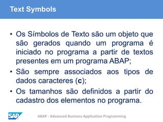 ABAP - Advanced Business Application Programming
Text Symbols
• Os Símbolos de Texto são um objeto que
são gerados quando um programa é
iniciado no programa a partir de textos
presentes em um programa ABAP;
• São sempre associados aos tipos de
dados caracteres (c);
• Os tamanhos são definidos a partir do
cadastro dos elementos no programa.
 