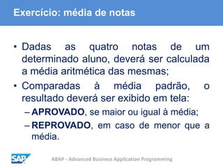 ABAP - Advanced Business Application Programming
Exercício: média de notas
• Dadas as quatro notas de um
determinado aluno, deverá ser calculada
a média aritmética das mesmas;
• Comparadas à média padrão, o
resultado deverá ser exibido em tela:
– APROVADO, se maior ou igual à média;
– REPROVADO, em caso de menor que a
média.
 