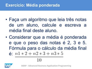 ABAP - Advanced Business Application Programming
Exercício: Média ponderada
• Faça um algoritmo que leia três notas
de um aluno, calcule e escreva a
média final deste aluno.
• Considerar que a média é ponderada
e que o peso das notas é 2, 3 e 5.
Fórmula para o cálculo da média final
é:
 