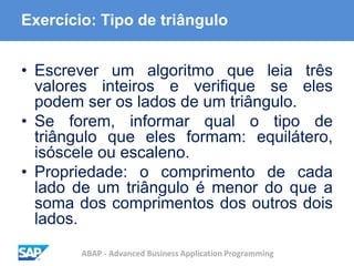 ABAP - Advanced Business Application Programming
Exercício: Tipo de triângulo
• Escrever um algoritmo que leia três
valores inteiros e verifique se eles
podem ser os lados de um triângulo.
• Se forem, informar qual o tipo de
triângulo que eles formam: equilátero,
isóscele ou escaleno.
• Propriedade: o comprimento de cada
lado de um triângulo é menor do que a
soma dos comprimentos dos outros dois
lados.
 