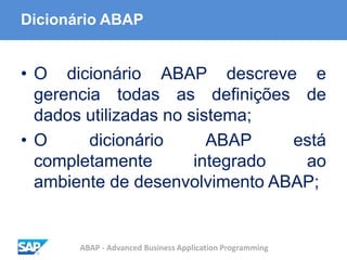 ABAP - Advanced Business Application Programming
Dicionário ABAP
• O dicionário ABAP descreve e
gerencia todas as definições de
dados utilizadas no sistema;
• O dicionário ABAP está
completamente integrado ao
ambiente de desenvolvimento ABAP;
 