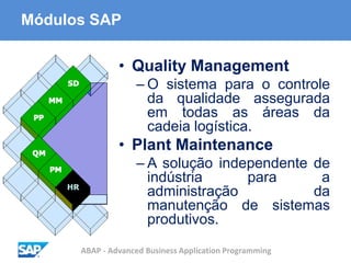 ABAP - Advanced Business Application Programming
Módulos SAP
• Quality Management
– O sistema para o controle
da qualidade assegurada
em todas as áreas da
cadeia logística.
• Plant Maintenance
– A solução independente de
indústria para a
administração da
manutenção de sistemas
produtivos.
 