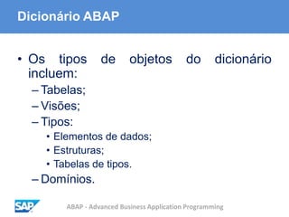 ABAP - Advanced Business Application Programming
Dicionário ABAP
• Os tipos de objetos do dicionário
incluem:
– Tabelas;
– Visões;
– Tipos:
• Elementos de dados;
• Estruturas;
• Tabelas de tipos.
– Domínios.
 