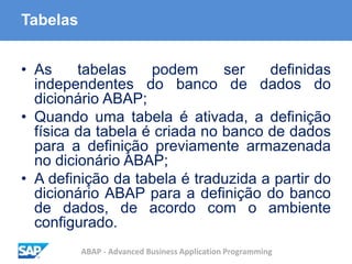 ABAP - Advanced Business Application Programming
Tabelas
• As tabelas podem ser definidas
independentes do banco de dados do
dicionário ABAP;
• Quando uma tabela é ativada, a definição
física da tabela é criada no banco de dados
para a definição previamente armazenada
no dicionário ABAP;
• A definição da tabela é traduzida a partir do
dicionário ABAP para a definição do banco
de dados, de acordo com o ambiente
configurado.
 