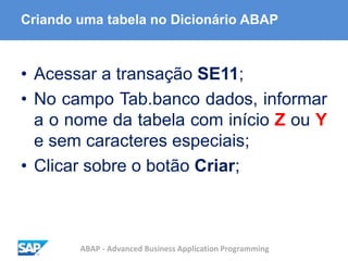 ABAP - Advanced Business Application Programming
Criando uma tabela no Dicionário ABAP
• Acessar a transação SE11;
• No campo Tab.banco dados, informar
a o nome da tabela com início Z ou Y
e sem caracteres especiais;
• Clicar sobre o botão Criar;
 